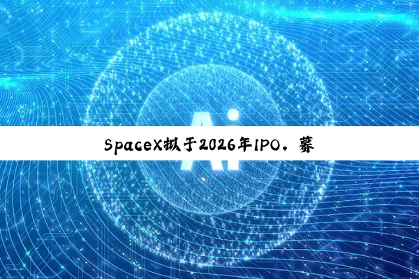 SpaceX拟于2026年IPO，募资将远超300亿美元