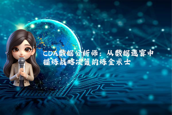 CDA数据分析师：从数据迷雾中提炼战略决策的炼金术士